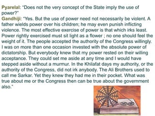 Pyarelal: “Does not the very concept of the State imply the use of
power?”
Gandhiji: “Yes. But the use of power need not necessarily be violent. A
father wields power over his children; he may even punish inflicting
violence. The most effective exercise of power is that which irks least.
Power rightly exercised must sit light as a flower ; no one should feel the
weight of it. The people accepted the authority of the Congress willingly.
I was on more than one occasion invested with the absolute power of
dictatorship. But everybody knew that my power rested on their willing
acceptance. They could set me aside at any time and I would have
stepped aside without a murmur. In the Khilafat days my authority, or the
authority of the Congress, did not irk anybody. The Ali Brothers used to
call me Sarkar. Yet they knew they had me in their pocket. What was
true about me or the Congress then can be true about the government
also.”
 
