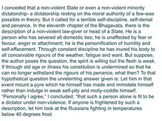 I conceded that a non-violent State or even a non-violent minority
dictatorship- a dictatorship resting on the moral authority of a few-was
possible in theory. But it called for a terrible self-discipline, self-denial
and penance. In the eleventh chapter of the Bhagavata, there is the
description of a non-violent law-giver or head of a State. He is a
person who has severed all domestic ties; he is unaffected by fear or
favour, anger or attachment; he is the personification of humility and
self-effacement. Through constant discipline he has inured his body to
all conceivable rigours of the weather, fatigue and want. But suppose,
the author poses the question, the spirit is willing but the flesh is weak.
If through old age or illness his constitution is undermined so that he
can no longer withstand the rigours of his penance, what then? To that
hypothetical question the unrelenting answer given is: Let him in that
event mount a pyre which he himself has made and immolate himself
rather than indulge in weak self-pity and molly-coddle himself.
“Personally I agree,” I concluded, “that such a person alone is fit to be
a dictator under non-violence. If anyone is frightened by such a
description, let him look at the Russians fighting in temperatures
below 40 degrees frost.
 