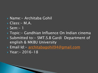  Name:- Architaba Gohil
 Class:- M.A.
 Sem:- 1
 Topic:- Gandhian Influence On Indian cinema
 Submitted to:- SMT.S.B Gardi Department of
english & MKBU University
 Email Id:- architabagohil94@gmail.com
 Year:- 2016-18
 