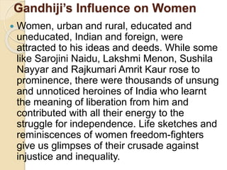 Gandhiji’s Influence on Women
 Women, urban and rural, educated and
uneducated, Indian and foreign, were
attracted to his ideas and deeds. While some
like Sarojini Naidu, Lakshmi Menon, Sushila
Nayyar and Rajkumari Amrit Kaur rose to
prominence, there were thousands of unsung
and unnoticed heroines of India who learnt
the meaning of liberation from him and
contributed with all their energy to the
struggle for independence. Life sketches and
reminiscences of women freedom-fighters
give us glimpses of their crusade against
injustice and inequality.
 