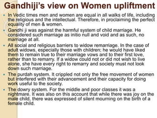 Gandhiji’s view on Women upliftment
 In Vedic times men and women are equal in all walks of life, including
the religious and the intellectual. Therefore, in proclaiming the perfect
equality of men & women.
 Gandhi ji was against the harmful system of child marriage. He
considered such marriage as initio null and void and as such, no
marriage at all.
 All social and religious barriers to widow remarriage. In the case of
adult widows, especially those with children; he would have liked
them to remain true to their marriage vows and to their first love,
rather than to remarry. If a widow could not or did not wish to live
alone, she have every right to remarry and society must not look
down such marriage.
 The purdah system. It crippled not only the free movement of women
but interfered with their advancement and their capacity for doing
work useful to the society.
 The dowry system. For the middle and poor classes it was a
nightmare. It was also on this account that while there was joy on the
male child, there was expressed of silent mourning on the birth of a
female child.
 