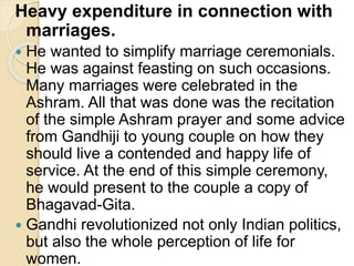 Heavy expenditure in connection with
marriages.
 He wanted to simplify marriage ceremonials.
He was against feasting on such occasions.
Many marriages were celebrated in the
Ashram. All that was done was the recitation
of the simple Ashram prayer and some advice
from Gandhiji to young couple on how they
should live a contended and happy life of
service. At the end of this simple ceremony,
he would present to the couple a copy of
Bhagavad-Gita.
 Gandhi revolutionized not only Indian politics,
but also the whole perception of life for
women.
 