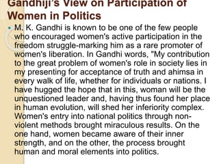 Gandhiji’s View on Participation of
Women in Politics
 M. K. Gandhi is known to be one of the few people
who encouraged women's active participation in the
freedom struggle-marking him as a rare promoter of
women's liberation. In Gandhi words, "My contribution
to the great problem of women's role in society lies in
my presenting for acceptance of truth and ahimsa in
every walk of life, whether for individuals or nations. I
have hugged the hope that in this, woman will be the
unquestioned leader and, having thus found her place
in human evolution, will shed her inferiority complex.
Women's entry into national politics through non-
violent methods brought miraculous results. On the
one hand, women became aware of their inner
strength, and on the other, the process brought
human and moral elements into politics.
 