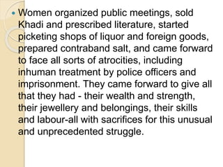  Women organized public meetings, sold
Khadi and prescribed literature, started
picketing shops of liquor and foreign goods,
prepared contraband salt, and came forward
to face all sorts of atrocities, including
inhuman treatment by police officers and
imprisonment. They came forward to give all
that they had - their wealth and strength,
their jewellery and belongings, their skills
and labour-all with sacrifices for this unusual
and unprecedented struggle.
 