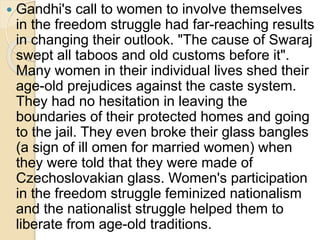  Gandhi's call to women to involve themselves
in the freedom struggle had far-reaching results
in changing their outlook. "The cause of Swaraj
swept all taboos and old customs before it".
Many women in their individual lives shed their
age-old prejudices against the caste system.
They had no hesitation in leaving the
boundaries of their protected homes and going
to the jail. They even broke their glass bangles
(a sign of ill omen for married women) when
they were told that they were made of
Czechoslovakian glass. Women's participation
in the freedom struggle feminized nationalism
and the nationalist struggle helped them to
liberate from age-old traditions.
 