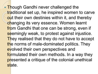  Though Gandhi never challenged the
traditional set up, he inspired women to carve
out their own destinies within it, and thereby
changing its very essence. Women learnt
from Gandhi that one can be strong, even if
seemingly weak, to protest against injustice.
They realised that they do not have to accept
the norms of male-dominated politics. They
evolved their own perspectives and
formulated their own methods. In a way they
presented a critique of the colonial unethical
state.
 