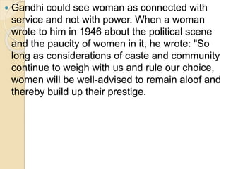  Gandhi could see woman as connected with
service and not with power. When a woman
wrote to him in 1946 about the political scene
and the paucity of women in it, he wrote: "So
long as considerations of caste and community
continue to weigh with us and rule our choice,
women will be well-advised to remain aloof and
thereby build up their prestige.
 