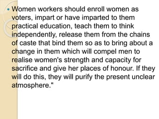  Women workers should enroll women as
voters, impart or have imparted to them
practical education, teach them to think
independently, release them from the chains
of caste that bind them so as to bring about a
change in them which will compel men to
realise women's strength and capacity for
sacrifice and give her places of honour. If they
will do this, they will purify the present unclear
atmosphere."
 