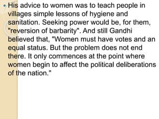  His advice to women was to teach people in
villages simple lessons of hygiene and
sanitation. Seeking power would be, for them,
"reversion of barbarity". And still Gandhi
believed that, "Women must have votes and an
equal status. But the problem does not end
there. It only commences at the point where
women begin to affect the political deliberations
of the nation."
 