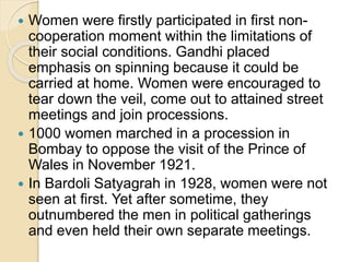 Women were firstly participated in first non-
cooperation moment within the limitations of
their social conditions. Gandhi placed
emphasis on spinning because it could be
carried at home. Women were encouraged to
tear down the veil, come out to attained street
meetings and join processions.
 1000 women marched in a procession in
Bombay to oppose the visit of the Prince of
Wales in November 1921.
 In Bardoli Satyagrah in 1928, women were not
seen at first. Yet after sometime, they
outnumbered the men in political gatherings
and even held their own separate meetings.
 