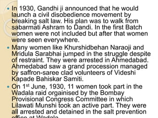  In 1930, Gandhi ji announced that he would
launch a civil disobedience movement by
breaking salt law. His plan was to walk from
sabarmati Ashram to Dandi. In the first Batch
women were not included but after that women
were seen everywhere.
 Many women like Khurshidbehan Naraoji and
Mridula Sarabhai jumped in the struggle despite
of restraint. They were arrested in Ahmedabad.
Ahmedabad saw a grand procession managed
by saffron-saree clad volunteers of Videshi
Kapade Bahiskar Samiti.
 On 1st June, 1930, 11 women took part in the
Wadala raid orgainised by the Bombay
Provisional Congress Committee in which
Lilawati Munshi took an active part. They were
all arrested and detained in the salt prevention
 