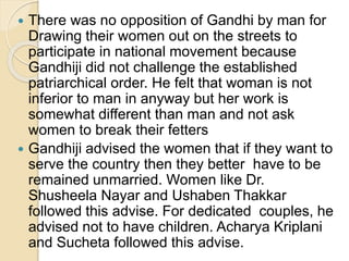 There was no opposition of Gandhi by man for
Drawing their women out on the streets to
participate in national movement because
Gandhiji did not challenge the established
patriarchical order. He felt that woman is not
inferior to man in anyway but her work is
somewhat different than man and not ask
women to break their fetters
 Gandhiji advised the women that if they want to
serve the country then they better have to be
remained unmarried. Women like Dr.
Shusheela Nayar and Ushaben Thakkar
followed this advise. For dedicated couples, he
advised not to have children. Acharya Kriplani
and Sucheta followed this advise.
 