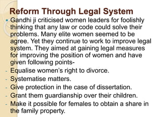 Reform Through Legal System
 Gandhi ji criticised women leaders for foolishly
thinking that any law or code could solve their
problems. Many elite women seemed to be
agree. Yet they continue to work to improve legal
system. They aimed at gaining legal measures
for improving the position of women and have
given following points-
- Equalise women’s right to divorce.
- Systematise matters.
- Give protection in the case of dissertation.
- Grant them guardianship over their children.
- Make it possible for females to obtain a share in
the family property.
 