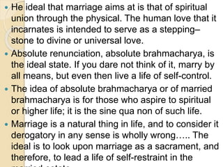  He ideal that marriage aims at is that of spiritual
union through the physical. The human love that it
incarnates is intended to serve as a stepping–
stone to divine or universal love.
 Absolute renunciation, absolute brahmacharya, is
the ideal state. If you dare not think of it, marry by
all means, but even then live a life of self-control.
 The idea of absolute brahmacharya or of married
brahmacharya is for those who aspire to spiritual
or higher life; it is the sine qua non of such life.
 Marriage is a natural thing in life, and to consider it
derogatory in any sense is wholly wrong….. The
ideal is to look upon marriage as a sacrament, and
therefore, to lead a life of self-restraint in the
 