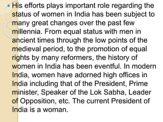  His efforts plays important role regarding the
status of women in India has been subject to
many great changes over the past few
millennia. From equal status with men in
ancient times through the low points of the
medieval period, to the promotion of equal
rights by many reformers, the history of
women in India has been eventful. In modern
India, women have adorned high offices in
India including that of the President, Prime
minister, Speaker of the Lok Sabha, Leader
of Opposition, etc. The current President of
India is a woman.
 