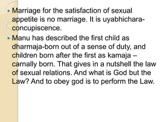  Marriage for the satisfaction of sexual
appetite is no marriage. It is uyabhichara-
concupiscence.
 Manu has described the first child as
dharmaja-born out of a sense of duty, and
children born after the first as kamaja –
carnally born. That gives in a nutshell the law
of sexual relations. And what is God but the
Law? And to obey god is to perform the Law.
 