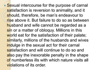  Sexual intercourse for the purpose of carnal
satisfaction is reversion to animality, and it
should, therefore, be man’s endeavour to
rise above it. But failure to do so as between
husband and wife cannot be regarded as a
sin or a matter of obloquy. Millions in this
world eat for the satisfaction of their palate;
similarly, millions of the husbands and wives
indulge in the sexual act for their carnal
satisfaction and will continue to do so and
also pay the inexorable penalty in the shape
of numberless ills with which nature visits all
violations of its order.
 