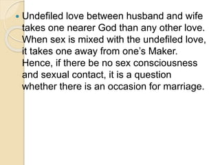  Undefiled love between husband and wife
takes one nearer God than any other love.
When sex is mixed with the undefiled love,
it takes one away from one’s Maker.
Hence, if there be no sex consciousness
and sexual contact, it is a question
whether there is an occasion for marriage.
 
