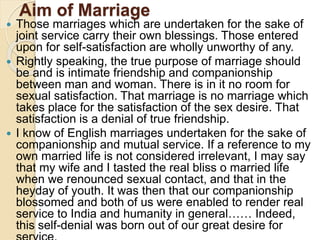 Aim of Marriage
 Those marriages which are undertaken for the sake of
joint service carry their own blessings. Those entered
upon for self-satisfaction are wholly unworthy of any.
 Rightly speaking, the true purpose of marriage should
be and is intimate friendship and companionship
between man and woman. There is in it no room for
sexual satisfaction. That marriage is no marriage which
takes place for the satisfaction of the sex desire. That
satisfaction is a denial of true friendship.
 I know of English marriages undertaken for the sake of
companionship and mutual service. If a reference to my
own married life is not considered irrelevant, I may say
that my wife and I tasted the real bliss o married life
when we renounced sexual contact, and that in the
heyday of youth. It was then that our companionship
blossomed and both of us were enabled to render real
service to India and humanity in general…… Indeed,
this self-denial was born out of our great desire for
 