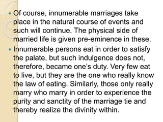  Of course, innumerable marriages take
place in the natural course of events and
such will continue. The physical side of
married life is given pre-eminence in these.
 Innumerable persons eat in order to satisfy
the palate, but such indulgence does not,
therefore, became one’s duty. Very few eat
to live, but they are the one who really know
the law of eating. Similarly, those only really
marry who marry in order to experience the
purity and sanctity of the marriage tie and
thereby realize the divinity within.
 