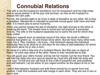 Connubial Relations
 The wife is not the husband’s bondslave, but his companion and his help-mate,
and an equal partner in all his joys and sorrows- as free as the husband to
choose her own path.
 For me, the married state is as much a state of discipline as any other. life is duty,
a probation. Married life is intended to promote mutual good, both here and here
after. It is meant also to serve humanity.
 When one partner breaks the law of discipline, the right accrues to the other of
breaking the bond. The breach here is moral and not physical. It precludes
divorce. The wife or the husband separates but to serve the end for which they
have united.
 Hinduism regards each as absolute equal of the other. No doubt a different
practice has grown up, no one knows since when. But we have many other evils
crept into it. This, however, I do know – that Hinduism leaves the individual
absolutely free to do what he or she likes for the sake of self-realization for which
and which alone he or she is born.
 My ideal of a wife is Sita and of a husband Rama. But Sita was no slave of
Rama. Or each was slave of the other. Rama is ever considerate to Sita.
 You will guard your wife's honour and be not her master, but her true friend. You
will hold her body and your soul as sacred as I trust she will hold her body and
your soul. To that end you will have to live a life of prayerful toil, and simplicity
and self-restraint. Let not either of you regard another as the object of his or her
lust .
 I admit that between husband and wife there should be no secret from one
another. I hold that husband and wife merge in each other. They are one in two or
two in one.
 