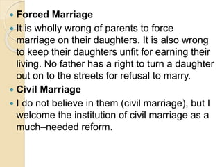  Forced Marriage
 It is wholly wrong of parents to force
marriage on their daughters. It is also wrong
to keep their daughters unfit for earning their
living. No father has a right to turn a daughter
out on to the streets for refusal to marry.
 Civil Marriage
 I do not believe in them (civil marriage), but I
welcome the institution of civil marriage as a
much–needed reform.
 