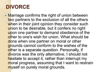 DIVORCE
 Marriage confirms the right of union between
two partners to the exclusion of all the others
when in their joint opinion they consider such
union to be desirable, but it confers no right
upon one partner to demand obedience of the
other to one's wish for union. What should be
done when one partner on moral or other
grounds cannot conform to the wishes of the
other is a separate question. Personally, if
divorce was the only alternative, I should not
hesitate to accept it, rather than interrupt my
moral progress, assuming that I want to restrain
myself on purely moral grounds.
 