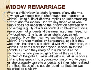 WIDOW REMARRIAGE
 When a child-widow is totally ignorant of any dharma,
how can we expect her to understand the dharma of a
widow? Living a life of dharma implies an understanding
of what dharma means. Can we say that a child who
simply does not understand the distinction between right
and wrong is guilty of a falsehood? A child-widow of nine
years does not understand the meaning of marriage, nor
of widowhood. She is, as far as she is concerned,
unmarried. How, then, can we say that she has become a
widow? She was married by her parents, and it is they
who think that she has become a widow? If, therefore, the
widow’s life earns merit for anyone, it does so for the
parents. But can they really earn such merit at the
sacrifice of a nine year old girl? Even if they can, the
problem of the girl’s future is still with us. Let us suppose
that she has grown into a young woman of twenty years.
As she gradually came to understand things, she realized
from the attitude of the people round her that she was
regarded as a widow.
 