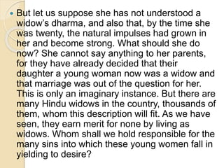  But let us suppose she has not understood a
widow’s dharma, and also that, by the time she
was twenty, the natural impulses had grown in
her and become strong. What should she do
now? She cannot say anything to her parents,
for they have already decided that their
daughter a young woman now was a widow and
that marriage was out of the question for her.
This is only an imaginary instance. But there are
many Hindu widows in the country, thousands of
them, whom this description will fit. As we have
seen, they earn merit for none by living as
widows. Whom shall we hold responsible for the
many sins into which these young women fall in
yielding to desire?
 
