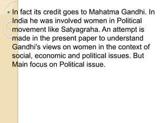  In fact its credit goes to Mahatma Gandhi. In
India he was involved women in Political
movement like Satyagraha. An attempt is
made in the present paper to understand
Gandhi's views on women in the context of
social, economic and political issues. But
Main focus on Political issue.
 