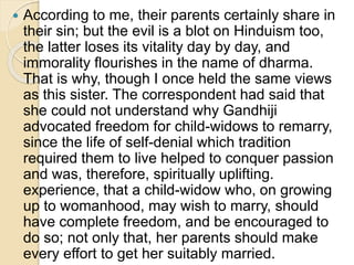  According to me, their parents certainly share in
their sin; but the evil is a blot on Hinduism too,
the latter loses its vitality day by day, and
immorality flourishes in the name of dharma.
That is why, though I once held the same views
as this sister. The correspondent had said that
she could not understand why Gandhiji
advocated freedom for child-widows to remarry,
since the life of self-denial which tradition
required them to live helped to conquer passion
and was, therefore, spiritually uplifting.
experience, that a child-widow who, on growing
up to womanhood, may wish to marry, should
have complete freedom, and be encouraged to
do so; not only that, her parents should make
every effort to get her suitably married.
 