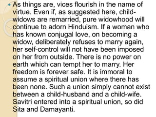  As things are, vices flourish in the name of
virtue. Even if, as suggested here, child-
widows are remarried, pure widowhood will
continue to adorn Hinduism. If a woman who
has known conjugal love, on becoming a
widow, deliberately refuses to marry again,
her self-control will not have been imposed
on her from outside. There is no power on
earth which can tempt her to marry. Her
freedom is forever safe. It is immoral to
assume a spiritual union where there has
been none. Such a union simply cannot exist
between a child-husband and a child-wife.
Savitri entered into a spiritual union, so did
Sita and Damayanti.
 