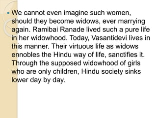  We cannot even imagine such women,
should they become widows, ever marrying
again. Ramibai Ranade lived such a pure life
in her widowhood. Today, Vasantidevi lives in
this manner. Their virtuous life as widows
ennobles the Hindu way of life, sanctifies it.
Through the supposed widowhood of girls
who are only children, Hindu society sinks
lower day by day.
 