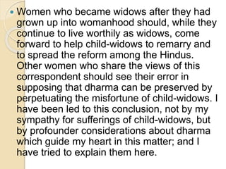  Women who became widows after they had
grown up into womanhood should, while they
continue to live worthily as widows, come
forward to help child-widows to remarry and
to spread the reform among the Hindus.
Other women who share the views of this
correspondent should see their error in
supposing that dharma can be preserved by
perpetuating the misfortune of child-widows. I
have been led to this conclusion, not by my
sympathy for sufferings of child-widows, but
by profounder considerations about dharma
which guide my heart in this matter; and I
have tried to explain them here.
 