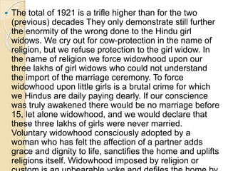  The total of 1921 is a trifle higher than for the two
(previous) decades They only demonstrate still further
the enormity of the wrong done to the Hindu girl
widows. We cry out for cow-protection in the name of
religion, but we refuse protection to the girl widow. In
the name of religion we force widowhood upon our
three lakhs of girl widows who could not understand
the import of the marriage ceremony. To force
widowhood upon little girls is a brutal crime for which
we Hindus are daily paying dearly. If our conscience
was truly awakened there would be no marriage before
15, let alone widowhood, and we would declare that
these three lakhs of girls were never married.
Voluntary widowhood consciously adopted by a
woman who has felt the affection of a partner adds
grace and dignity to life, sanctifies the home and uplifts
religions itself. Widowhood imposed by religion or
 
