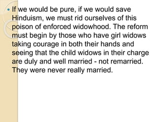  If we would be pure, if we would save
Hinduism, we must rid ourselves of this
poison of enforced widowhood. The reform
must begin by those who have girl widows
taking courage in both their hands and
seeing that the child widows in their charge
are duly and well married - not remarried.
They were never really married.
 
