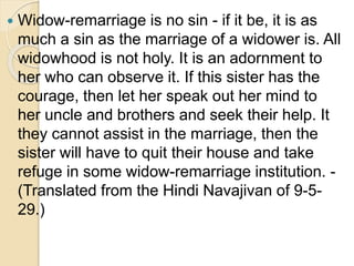  Widow-remarriage is no sin - if it be, it is as
much a sin as the marriage of a widower is. All
widowhood is not holy. It is an adornment to
her who can observe it. If this sister has the
courage, then let her speak out her mind to
her uncle and brothers and seek their help. It
they cannot assist in the marriage, then the
sister will have to quit their house and take
refuge in some widow-remarriage institution. -
(Translated from the Hindi Navajivan of 9-5-
29.)
 