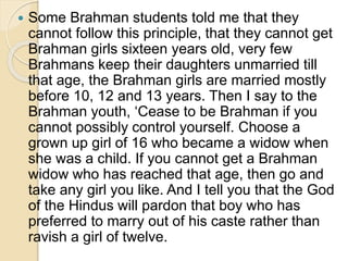  Some Brahman students told me that they
cannot follow this principle, that they cannot get
Brahman girls sixteen years old, very few
Brahmans keep their daughters unmarried till
that age, the Brahman girls are married mostly
before 10, 12 and 13 years. Then I say to the
Brahman youth, ‘Cease to be Brahman if you
cannot possibly control yourself. Choose a
grown up girl of 16 who became a widow when
she was a child. If you cannot get a Brahman
widow who has reached that age, then go and
take any girl you like. And I tell you that the God
of the Hindus will pardon that boy who has
preferred to marry out of his caste rather than
ravish a girl of twelve.
 