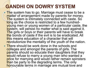 GANDHI ON DOWRY SYSTEM
 The system has to go. Marriage must cease to be a
matter of arrangement made by parents for money.
The system is intimately connected with caste. So
long as the choice is restricted to a few hundred-
young men or young women of a particular caste, the
system, will persist no matter what is said against it.
The girls or boys or their parents will have to break
the bonds of caste if the evil is to be eradicated. All
this means education of a character that will
revolutionize the mentality of the youth of the nation.
 There should be work done in the schools and
colleges and amongst the parents of girls. The
parents should so educate their daughters that they
would refuse to marry a young man who wanted a
price for marrying and would rather remain spinsters
than be party to the degrading terms. The only
honourable terms in marriage are mutual love and
 