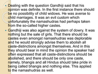  Dealing with the question Gandhiji said that his
opinion was definite. In the first instance there should
be no possibility of child widows. He was averse to
child marriages. It was an evil custom which
unfortunately the namashudras had perhaps taken
from the so-called higher castes.
 Gandhiji was also against the system of dowry. It was
nothing but the sale of girls. That there should be
castes even amongst namashudras was deplorable
and he would strongly advise them to abolish all
caste-distinctions amongst themselves. And in this
they should bear in mind the opinion the speaker had
often expressed that all caste-distinctions should be
abolished, and there should be only one caste,
namely, bhangis and all Hindus should take pride in
being called bhangis and nothing else. This applied
to the namashudras as well.
 