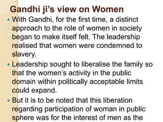 Gandhi ji’s view on Women
 With Gandhi, for the first time, a distinct
approach to the role of women in society
began to make itself felt. The leadership
realised that women were condemned to
slavery.
 Leadership sought to liberalise the family so
that the women’s activity in the public
domain within politically acceptable limits
could expand.
 But it is to be noted that this liberation
regarding participation of woman in public
sphere was for the interest of men as the
 