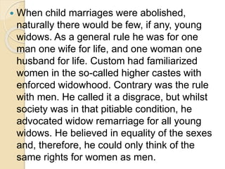  When child marriages were abolished,
naturally there would be few, if any, young
widows. As a general rule he was for one
man one wife for life, and one woman one
husband for life. Custom had familiarized
women in the so-called higher castes with
enforced widowhood. Contrary was the rule
with men. He called it a disgrace, but whilst
society was in that pitiable condition, he
advocated widow remarriage for all young
widows. He believed in equality of the sexes
and, therefore, he could only think of the
same rights for women as men.
 