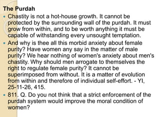 The Purdah
 Chastity is not a hot-house growth. It cannot be
protected by the surrounding wall of the purdah. It must
grow from within, and to be worth anything it must be
capable of withstanding every unsought temptation.
 And why is thee all this morbid anxiety about female
purity? Have women any say in the matter of male
purity? We hear nothing of women's anxiety about men's
chastity. Why should men arrogate to themselves the
right to regulate female purity? It cannot be
superimposed from without. It is a matter of evolution
from within and therefore of individual self-effort. - YI,
25-11-26, 415.
 811. Q. Do you not think that a strict enforcement of the
purdah system would improve the moral condition of
women?
 