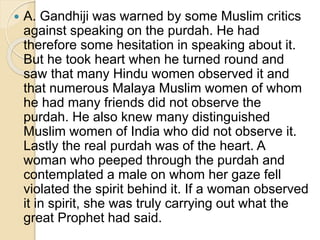  A. Gandhiji was warned by some Muslim critics
against speaking on the purdah. He had
therefore some hesitation in speaking about it.
But he took heart when he turned round and
saw that many Hindu women observed it and
that numerous Malaya Muslim women of whom
he had many friends did not observe the
purdah. He also knew many distinguished
Muslim women of India who did not observe it.
Lastly the real purdah was of the heart. A
woman who peeped through the purdah and
contemplated a male on whom her gaze fell
violated the spirit behind it. If a woman observed
it in spirit, she was truly carrying out what the
great Prophet had said.
 