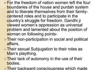  For the freedom of nation women left the four
boundaries of the house and purdah system
and to liberate themselves from their family-
centered roles and to participate in the
country’s struggle for freedom. Gandhi ji
viewed women’s oppression as universal
problem and lamented about the position of
woman on following points-
Their non-participation in social and political
affairs.
Their sexual Subjugation to their roles as
Man’s plaything.
Their lack of autonomy in the use of their
bodies.
Their backward consciousness which made
 