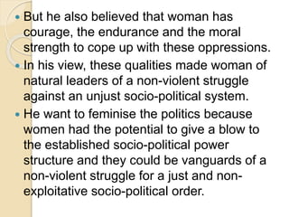 But he also believed that woman has
courage, the endurance and the moral
strength to cope up with these oppressions.
 In his view, these qualities made woman of
natural leaders of a non-violent struggle
against an unjust socio-political system.
 He want to feminise the politics because
women had the potential to give a blow to
the established socio-political power
structure and they could be vanguards of a
non-violent struggle for a just and non-
exploitative socio-political order.
 