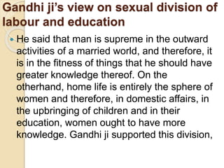 Gandhi ji’s view on sexual division of
labour and education
 He said that man is supreme in the outward
activities of a married world, and therefore, it
is in the fitness of things that he should have
greater knowledge thereof. On the
otherhand, home life is entirely the sphere of
women and therefore, in domestic affairs, in
the upbringing of children and in their
education, women ought to have more
knowledge. Gandhi ji supported this division,
 
