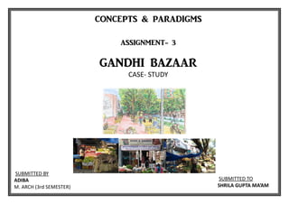 CONCEPTS & PARADIGMS
ASSIGNMENT- 3
GANDHI BAZAAR
CASE- STUDY
SUBMITTED TO
SHRILA GUPTA MA’AM
SUBMITTED BY
ADIBA
M. ARCH (3rd SEMESTER)
 