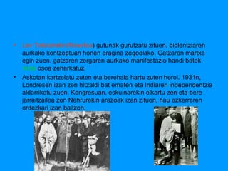 •

Lev Tolstoirekin(filosofoa) gutunak gurutzatu zituen, biolentziaren
aurkako kontzeptuan honen eragina zegoelako. Gatzaren martxa
egin zuen, gatzaren zergaren aurkako manifestazio handi batek
India osoa zeharkatuz.
• Askotan kartzelatu zuten eta berehala hartu zuten heroi. 1931n,
Londresen izan zen hitzaldi bat ematen eta Indiaren independentzia
aldarrikatu zuen. Kongresuan, eskuinarekin elkartu zen eta bere
jarraitzailea zen Nehrurekin arazoak izan zituen, hau ezkerraren
ordezkari izan baitzen.

 