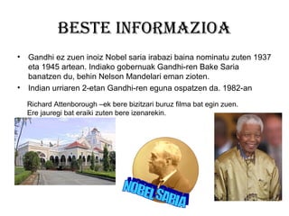 Beste informazioa
•

Gandhi ez zuen inoiz Nobel saria irabazi baina nominatu zuten 1937
eta 1945 artean. Indiako gobernuak Gandhi-ren Bake Saria
banatzen du, behin Nelson Mandelari eman zioten.
• Indian urriaren 2-etan Gandhi-ren eguna ospatzen da. 1982-an
Richard Attenborough –ek bere bizitzari buruz filma bat egin zuen.
Ere jauregi bat eraiki zuten bere izenarekin.

 